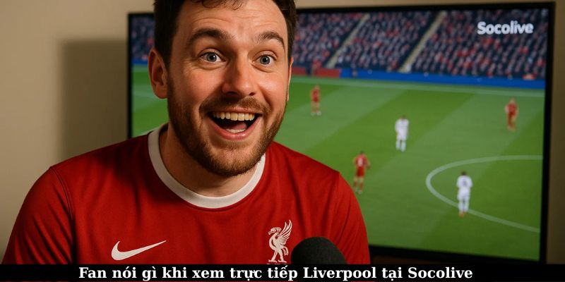 Cảm nhận của fan khi xem trực tiếp Liverpool tại Socolive